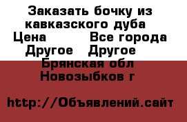 Заказать бочку из кавказского дуба › Цена ­ 100 - Все города Другое » Другое   . Брянская обл.,Новозыбков г.